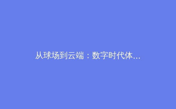 从球场到云端：数字时代体育新闻的传播革命与价值重塑 - 2